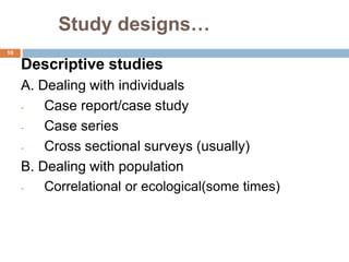 Study designs…
10
Descriptive studies
A. Dealing with individuals
- Case report/case study
- Case series
- Cross sectional surveys (usually)
B. Dealing with population
- Correlational or ecological(some times)
 