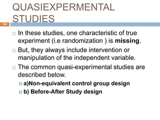 QUASIEXPERMENTAL
STUDIES100
 In these studies, one characteristic of true
experiment (i.e randomization ) is missing.
 But, they always include intervention or
manipulation of the independent variable.
 The common quasi-experimental studies are
described below.
 a)Non-equivalent control group design
 b) Before-After Study design
 