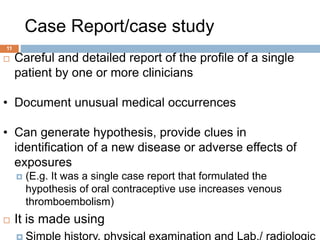 Case Report/case study
11
 Careful and detailed report of the profile of a single
patient by one or more clinicians
• Document unusual medical occurrences
• Can generate hypothesis, provide clues in
identification of a new disease or adverse effects of
exposures
 (E.g. It was a single case report that formulated the
hypothesis of oral contraceptive use increases venous
thromboembolism)
 It is made using
 Simple history, physical examination and Lab./ radiologic
 