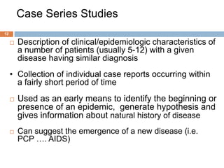 Case Series Studies
12
 Description of clinical/epidemiologic characteristics of
a number of patients (usually 5-12) with a given
disease having similar diagnosis
• Collection of individual case reports occurring within
a fairly short period of time
 Used as an early means to identify the beginning or
presence of an epidemic, generate hypothesis and
gives information about natural history of disease
 Can suggest the emergence of a new disease (i.e.
PCP …. AIDS)
 