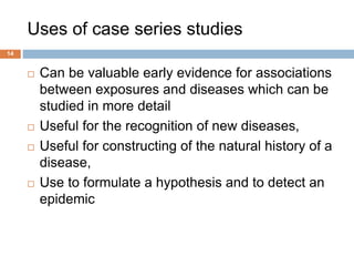 Uses of case series studies
 Can be valuable early evidence for associations
between exposures and diseases which can be
studied in more detail
 Useful for the recognition of new diseases,
 Useful for constructing of the natural history of a
disease,
 Use to formulate a hypothesis and to detect an
epidemic
14
 