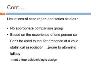 Cont….
15
Limitations of case report and series studies :
• No appropriate comparison group
• Based on the experience of one person so
Can’t be used to test for presence of a valid
statistical association …prone to atomistic
fallacy
 not a true epidemiologic design
 