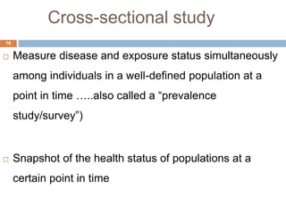 Cross-sectional study
16
 Measure disease and exposure status simultaneously
among individuals in a well-defined population at a
point in time …..also called a “prevalence
study/survey”)
 Snapshot of the health status of populations at a
certain point in time
 