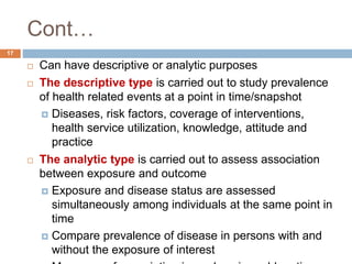 Cont…
17
 Can have descriptive or analytic purposes
 The descriptive type is carried out to study prevalence
of health related events at a point in time/snapshot
 Diseases, risk factors, coverage of interventions,
health service utilization, knowledge, attitude and
practice
 The analytic type is carried out to assess association
between exposure and outcome
 Exposure and disease status are assessed
simultaneously among individuals at the same point in
time
 Compare prevalence of disease in persons with and
without the exposure of interest
 