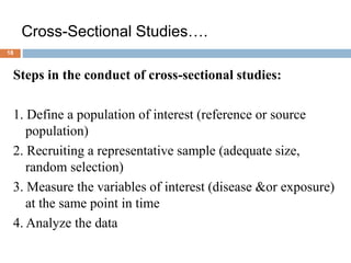 18
Cross-Sectional Studies….
Steps in the conduct of cross-sectional studies:
1. Define a population of interest (reference or source
population)
2. Recruiting a representative sample (adequate size,
random selection)
3. Measure the variables of interest (disease &or exposure)
at the same point in time
4. Analyze the data
 