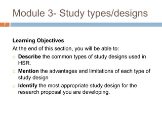 Module 3- Study types/designs
Learning Objectives
At the end of this section, you will be able to:
 Describe the common types of study designs used in
HSR.
 Mention the advantages and limitations of each type of
study design
 Identify the most appropriate study design for the
research proposal you are developing.
2
 