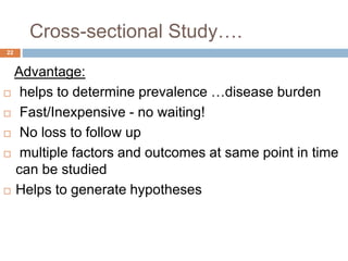 Cross-sectional Study….
22
Advantage:
 helps to determine prevalence …disease burden
 Fast/Inexpensive - no waiting!
 No loss to follow up
 multiple factors and outcomes at same point in time
can be studied
 Helps to generate hypotheses
 
