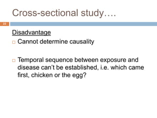 Cross-sectional study….
23
Disadvantage
 Cannot determine causality
 Temporal sequence between exposure and
disease can’t be established, i.e. which came
first, chicken or the egg?
 
