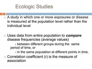 Ecologic Studies
24
 A study in which one or more exposures or disease
is measured at the population level rather than the
individual level
 Uses data from entire population to compare
disease frequencies (average values)
- between different groups during the same
period of time, or
- in the same population at different points in time.
 Correlation coefficient (r) is the measure of
association
 