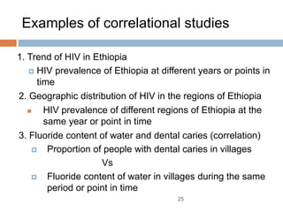 Examples of correlational studies
1. Trend of HIV in Ethiopia
 HIV prevalence of Ethiopia at different years or points in
time
2. Geographic distribution of HIV in the regions of Ethiopia
 HIV prevalence of different regions of Ethiopia at the
same year or point in time
3. Fluoride content of water and dental caries (correlation)
 Proportion of people with dental caries in villages
Vs
 Fluoride content of water in villages during the same
period or point in time
25
 