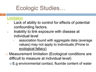 Ecologic Studies…
27
Limitation
 Lack of ability to control for effects of potential
confounding factors.
 Inability to link exposure with disease at
individual level
 association found with aggregate data (average
values) may not apply to individuals (Prone to
ecological fallacy)
 Measurement limitation (Ecological conditions are
difficult to measure at individual level)
 E.g environmental contact, fluoride content of water
 