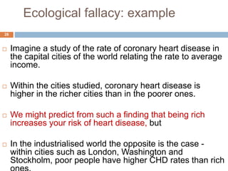 Ecological fallacy: example
28
 Imagine a study of the rate of coronary heart disease in
the capital cities of the world relating the rate to average
income.
 Within the cities studied, coronary heart disease is
higher in the richer cities than in the poorer ones.
 We might predict from such a finding that being rich
increases your risk of heart disease, but
 In the industrialised world the opposite is the case -
within cities such as London, Washington and
Stockholm, poor people have higher CHD rates than rich
 