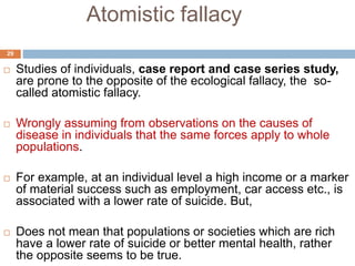 Atomistic fallacy
29
 Studies of individuals, case report and case series study,
are prone to the opposite of the ecological fallacy, the so-
called atomistic fallacy.
 Wrongly assuming from observations on the causes of
disease in individuals that the same forces apply to whole
populations.
 For example, at an individual level a high income or a marker
of material success such as employment, car access etc., is
associated with a lower rate of suicide. But,
 Does not mean that populations or societies which are rich
have a lower rate of suicide or better mental health, rather
the opposite seems to be true.
 