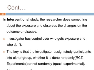 Cont…
32
In Interventional study, the researcher does something
about the exposure and observes the changes on the
outcome or disease.
 Investigator has control over who gets exposure and
who don't.
 The key is that the investigator assign study participants
into either group, whether it is done randomly(RCT,
Experimental) or not randomly (quasi-experimental).
 