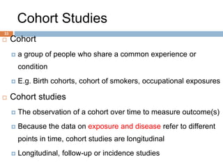 33
Cohort Studies
 Cohort
 a group of people who share a common experience or
condition
 E.g. Birth cohorts, cohort of smokers, occupational exposures
 Cohort studies
 The observation of a cohort over time to measure outcome(s)
 Because the data on exposure and disease refer to different
points in time, cohort studies are longitudinal
 Longitudinal, follow-up or incidence studies
 