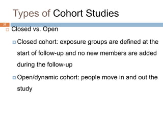 37
Types of Cohort Studies
 Closed vs. Open
 Closed cohort: exposure groups are defined at the
start of follow-up and no new members are added
during the follow-up
 Open/dynamic cohort: people move in and out the
study
 