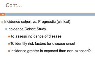 38
Cont…
 Incidence cohort vs. Prognostic (clinical)
 Incidence Cohort Study
To assess incidence of disease
To identify risk factors for disease onset
Incidence greater in exposed than non-exposed?
 
