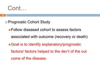Cont…
39
 Prognostic Cohort Study
Follow diseased cohort to assess factors
associated with outcome (recovery or death)
Goal is to identify explanatory/prognostic
factors/ factors helped to the dev’t of the out
come of the disease.
 