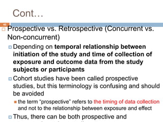 40
Cont…
 Prospective vs. Retrospective (Concurrent vs.
Non-concurrent)
 Depending on temporal relationship between
initiation of the study and time of collection of
exposure and outcome data from the study
subjects or participants
 Cohort studies have been called prospective
studies, but this terminology is confusing and should
be avoided
 the term “prospective” refers to the timing of data collection
and not to the relationship between exposure and effect
 Thus, there can be both prospective and
 