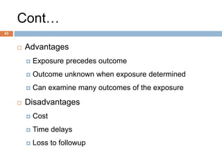 43
Cont…
 Advantages
 Exposure precedes outcome
 Outcome unknown when exposure determined
 Can examine many outcomes of the exposure
 Disadvantages
 Cost
 Time delays
 Loss to followup
 