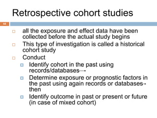 44
Retrospective cohort studies
 all the exposure and effect data have been
collected before the actual study begins
 This type of investigation is called a historical
cohort study
 Conduct
 Identify cohort in the past using
records/databases
 Determine exposure or prognostic factors in
the past using again records or databases
then
 Identify outcome in past or present or future
(in case of mixed cohort)
 