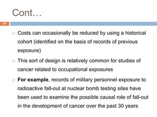 45
Cont…
 Costs can occasionally be reduced by using a historical
cohort (identified on the basis of records of previous
exposure)
 This sort of design is relatively common for studies of
cancer related to occupational exposures
 For example, records of military personnel exposure to
radioactive fall-out at nuclear bomb testing sites have
been used to examine the possible causal role of fall-out
in the development of cancer over the past 30 years
 