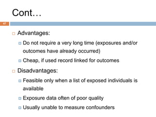 47
Cont…
 Advantages:
 Do not require a very long time (exposures and/or
outcomes have already occurred)
 Cheap, if used record linked for outcomes
 Disadvantages:
 Feasible only when a list of exposed individuals is
available
 Exposure data often of poor quality
 Usually unable to measure confounders
 