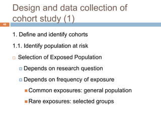 48
Design and data collection of
cohort study (1)
1. Define and identify cohorts
1.1. Identify population at risk
 Selection of Exposed Population
 Depends on research question
 Depends on frequency of exposure
 Common exposures: general population
 Rare exposures: selected groups
 