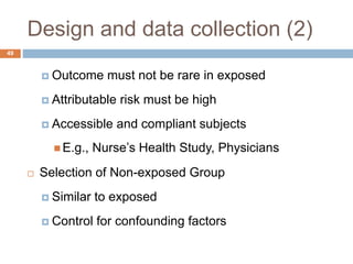 49
Design and data collection (2)
 Outcome must not be rare in exposed
 Attributable risk must be high
 Accessible and compliant subjects
 E.g., Nurse’s Health Study, Physicians
 Selection of Non-exposed Group
 Similar to exposed
 Control for confounding factors
 