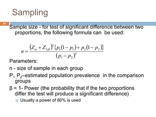 51
Sampling
Sample size - for test of significant difference between two
proportions, the following formula can be used:
Parameters:
n - size of sample in each group
P1 ,P2–estimated population prevalence in the comparison
groups
β = 1- Power (the probability that if the two proportions
differ the test will produce a significant difference)
 Usually a power of 80% is used
      
 2
21
2211
2
2 11
pp
ppppZZ
n


 
 