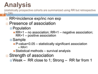 52
Analysis
(statistically prospective cohorts are summarized using RR but retrospective
by OR)
 RR=incidence exp/inc non exp
 Presence of association
 Population
 RR=1 – no association; RR<1 – negative association;
RR>1 – positive association
 Sample
 P-value<0.05 – statistically significant association
 RR≠1
 Statistical methods – survival analysis
 Strength of association
 Weak – RR close to 1; Strong – RR far from 1
 
