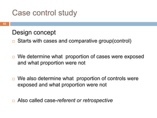 Case control study
Design concept
 Starts with cases and comparative group(control)
 We determine what proportion of cases were exposed
and what proportion were not
 We also determine what proportion of controls were
exposed and what proportion were not
 Also called case-referent or retrospective
53
 