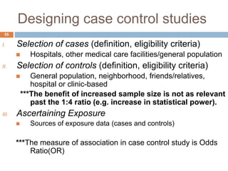 Designing case control studies
I. Selection of cases (definition, eligibility criteria)
 Hospitals, other medical care facilities/general population
II. Selection of controls (definition, eligibility criteria)
 General population, neighborhood, friends/relatives,
hospital or clinic-based
***The benefit of increased sample size is not as relevant
past the 1:4 ratio (e.g. increase in statistical power).
III. Ascertaining Exposure
 Sources of exposure data (cases and controls)
***The measure of association in case control study is Odds
Ratio(OR)
55
 