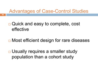 Advantages of Case-Control Studies
 Quick and easy to complete, cost
effective
 Most efficient design for rare diseases
 Usually requires a smaller study
population than a cohort study
56
 