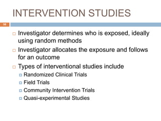 INTERVENTION STUDIES
58
 Investigator determines who is exposed, ideally
using random methods
 Investigator allocates the exposure and follows
for an outcome
 Types of interventional studies include
 Randomized Clinical Trials
 Field Trials
 Community Intervention Trials
 Quasi-experimental Studies
 