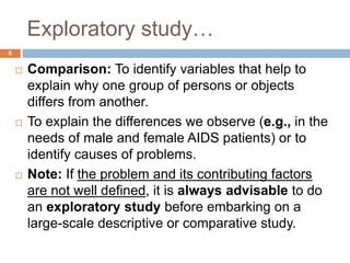 Exploratory study…
 Comparison: To identify variables that help to
explain why one group of persons or objects
differs from another.
 To explain the differences we observe (e.g., in the
needs of male and female AIDS patients) or to
identify causes of problems.
 Note: If the problem and its contributing factors
are not well defined, it is always advisable to do
an exploratory study before embarking on a
large-scale descriptive or comparative study.
6
 