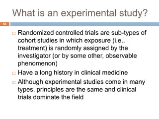 What is an experimental study?
60
 Randomized controlled trials are sub-types of
cohort studies in which exposure (i.e.,
treatment) is randomly assigned by the
investigator (or by some other, observable
phenomenon)
 Have a long history in clinical medicine
 Although experimental studies come in many
types, principles are the same and clinical
trials dominate the field
 