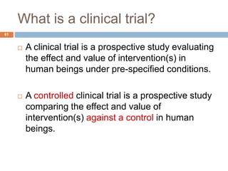 What is a clinical trial?
61
 A clinical trial is a prospective study evaluating
the effect and value of intervention(s) in
human beings under pre-specified conditions.
 A controlled clinical trial is a prospective study
comparing the effect and value of
intervention(s) against a control in human
beings.
 
