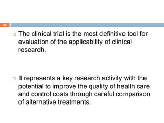 62
 The clinical trial is the most definitive tool for
evaluation of the applicability of clinical
research.
 It represents a key research activity with the
potential to improve the quality of health care
and control costs through careful comparison
of alternative treatments.
 