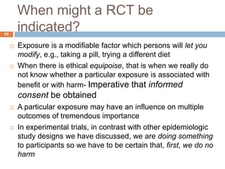 When might a RCT be
indicated?63
 Exposure is a modifiable factor which persons will let you
modify, e.g., taking a pill, trying a different diet
 When there is ethical equipoise, that is when we really do
not know whether a particular exposure is associated with
benefit or with harm- Imperative that informed
consent be obtained
 A particular exposure may have an influence on multiple
outcomes of tremendous importance
 In experimental trials, in contrast with other epidemiologic
study designs we have discussed, we are doing something
to participants so we have to be certain that, first, we do no
harm
 