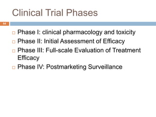 Clinical Trial Phases
64
 Phase I: clinical pharmacology and toxicity
 Phase II: Initial Assessment of Efficacy
 Phase III: Full-scale Evaluation of Treatment
Efficacy
 Phase IV: Postmarketing Surveillance
 