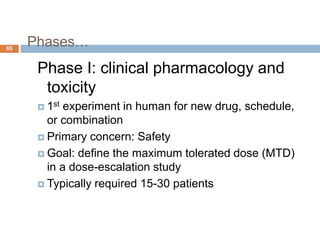 Phases…65
Phase I: clinical pharmacology and
toxicity
 1st experiment in human for new drug, schedule,
or combination
 Primary concern: Safety
 Goal: define the maximum tolerated dose (MTD)
in a dose-escalation study
 Typically required 15-30 patients
 
