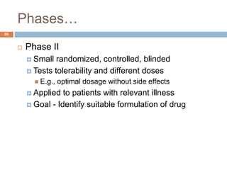 Phases…
66
 Phase II
 Small randomized, controlled, blinded
 Tests tolerability and different doses
 E.g., optimal dosage without side effects
 Applied to patients with relevant illness
 Goal - Identify suitable formulation of drug
 