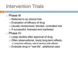 Intervention Trials
67
 Phase III
 Referred to as clinical trial
 Evaluation of efficacy of drug
 Usually randomized, blinded, controlled trial
 If successful, licensed and marketed
 Phase IV
 Large studies after approval of drug
 Often observational, study long-term effects
 Long term efficacy, rate of serious side effects
 Evaluate drug in “real life”, additional uses
 