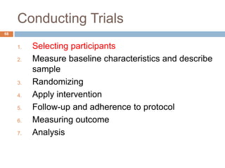 Conducting Trials
68
1. Selecting participants
2. Measure baseline characteristics and describe
sample
3. Randomizing
4. Apply intervention
5. Follow-up and adherence to protocol
6. Measuring outcome
7. Analysis
 