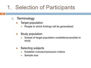 1. Selection of Participants
69
 Terminology
 Target population
 People to which findings will be generalized
 Study population
 Subset of target population available/accessible to
study
 Selecting subjects
 Establish inclusion/exclusion criteria
 Sample size
 