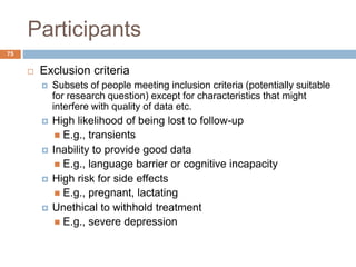 Participants
75
 Exclusion criteria
 Subsets of people meeting inclusion criteria (potentially suitable
for research question) except for characteristics that might
interfere with quality of data etc.
 High likelihood of being lost to follow-up
 E.g., transients
 Inability to provide good data
 E.g., language barrier or cognitive incapacity
 High risk for side effects
 E.g., pregnant, lactating
 Unethical to withhold treatment
 E.g., severe depression
 