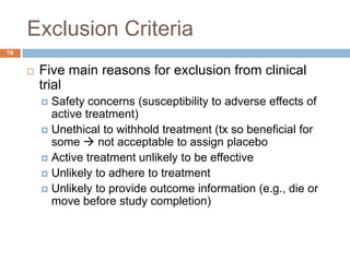 Exclusion Criteria
76
 Five main reasons for exclusion from clinical
trial
 Safety concerns (susceptibility to adverse effects of
active treatment)
 Unethical to withhold treatment (tx so beneficial for
some  not acceptable to assign placebo
 Active treatment unlikely to be effective
 Unlikely to adhere to treatment
 Unlikely to provide outcome information (e.g., die or
move before study completion)
 