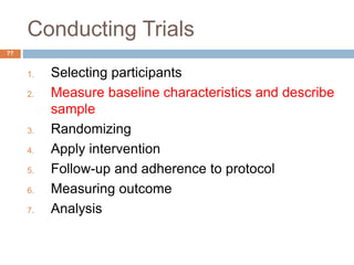 Conducting Trials
77
1. Selecting participants
2. Measure baseline characteristics and describe
sample
3. Randomizing
4. Apply intervention
5. Follow-up and adherence to protocol
6. Measuring outcome
7. Analysis
 