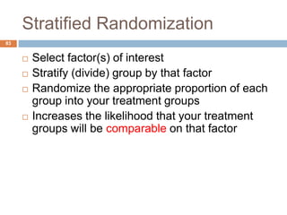 Stratified Randomization
83
 Select factor(s) of interest
 Stratify (divide) group by that factor
 Randomize the appropriate proportion of each
group into your treatment groups
 Increases the likelihood that your treatment
groups will be comparable on that factor
 